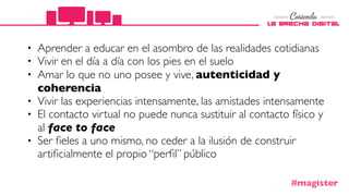 • Aprender a educar en el asombro de las realidades cotidianas
• Vivir en el día a día con los pies en el suelo
• Amar lo que no uno posee y vive, autenticidad y
coherencia
• Vivir las experiencias intensamente, las amistades intensamente
• El contacto virtual no puede nunca sustituir al contacto físico y
al face to face
• Ser ﬁeles a uno mismo, no ceder a la ilusión de construir
artiﬁcialmente el propio “perﬁl” público
#magister
 