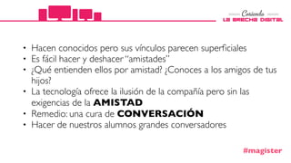 • Hacen conocidos pero sus vínculos parecen superﬁciales
• Es fácil hacer y deshacer “amistades”
• ¿Qué entienden ellos por amistad? ¿Conoces a los amigos de tus
hijos?
• La tecnología ofrece la ilusión de la compañía pero sin las
exigencias de la AMISTAD
• Remedio: una cura de CONVERSACIÓN
• Hacer de nuestros alumnos grandes conversadores
#magister
 