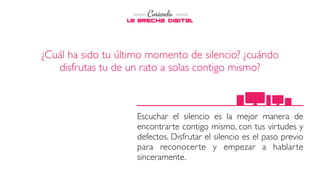 Escuchar el silencio es la mejor manera de
encontrarte contigo mismo, con tus virtudes y
defectos. Disfrutar el silencio es el paso previo
para reconocerte y empezar a hablarte
sinceramente.
¿Cuál ha sido tu último momento de silencio? ¿cuándo
disfrutas tu de un rato a solas contigo mismo?
 