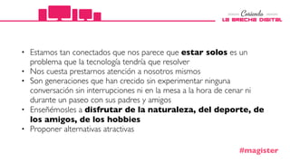 • Estamos tan conectados que nos parece que estar solos es un
problema que la tecnología tendría que resolver
• Nos cuesta prestarnos atención a nosotros mismos
• Son generaciones que han crecido sin experimentar ninguna
conversación sin interrupciones ni en la mesa a la hora de cenar ni
durante un paseo con sus padres y amigos
• Enseñémosles a disfrutar de la naturaleza, del deporte, de
los amigos, de los hobbies
• Proponer alternativas atractivas
#magister
 