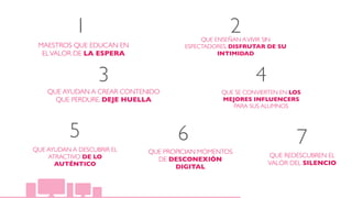 MAESTROS QUE EDUCAN EN
ELVALOR DE LA ESPERA
QUE ENSEÑAN AVIVIR SIN
ESPECTADORES, DISFRUTAR DE SU
INTIMIDAD
QUE AYUDAN A CREAR CONTENIDO
QUE PERDURE. DEJE HUELLA
QUE AYUDAN A DESCUBRIR EL
ATRACTIVO DE LO
AUTÉNTICO
QUE SE CONVIERTEN EN LOS
MEJORES INFLUENCERS
PARA SUS ALUMNOS
QUE PROPICIAN MOMENTOS
DE DESCONEXIÓN
DIGITAL
1 2
3 4
5 6
QUE REDESCUBREN EL
VALOR DEL SILENCIO
7
 