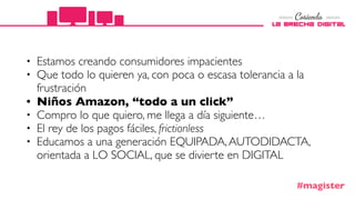 • Estamos creando consumidores impacientes
• Que todo lo quieren ya, con poca o escasa tolerancia a la
frustración
• Niños Amazon, “todo a un click”
• Compro lo que quiero, me llega a día siguiente…
• El rey de los pagos fáciles, frictionless
• Educamos a una generación EQUIPADA,AUTODIDACTA,
orientada a LO SOCIAL, que se divierte en DIGITAL
#magister
 