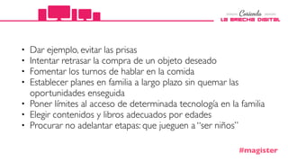 • Dar ejemplo, evitar las prisas
• Intentar retrasar la compra de un objeto deseado
• Fomentar los turnos de hablar en la comida
• Establecer planes en familia a largo plazo sin quemar las
oportunidades enseguida
• Poner límites al acceso de determinada tecnología en la familia
• Elegir contenidos y libros adecuados por edades
• Procurar no adelantar etapas: que jueguen a “ser niños”
#magister
 