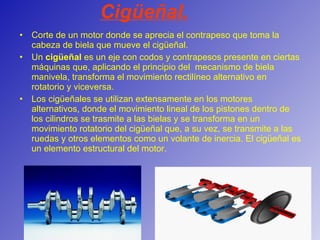 Cigüeñal. Corte de un motor donde se aprecia el contrapeso que toma la cabeza de biela que mueve el cigüeñal. Un  cigüeñal  es un eje con codos y contrapesos presente en ciertas máquinas que, aplicando el principio del  mecanismo de biela manivela, transforma el movimiento rectilíneo alternativo en rotatorio y viceversa. Los cigüeñales se utilizan extensamente en los motores alternativos, donde el movimiento lineal de los pistones dentro de los cilindros se trasmite a las bielas y se transforma en un movimiento rotatorio del cigüeñal que, a su vez, se transmite a las ruedas y otros elementos como un volante de inercia. El cigüeñal es un elemento estructural del motor. 