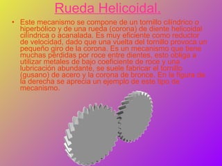 Rueda Helicoidal. Este mecanismo se compone de un tornillo cilíndrico o hiperbólico y de una rueda (corona) de diente helicoidal cilíndrica o acanalada. Es muy eficiente como reductor de velocidad, dado que una vuelta del tornillo provoca un pequeño giro de la corona. Es un mecanismo que tiene muchas pérdidas por roce entre dientes, esto obliga a utilizar metales de bajo coeficiente de roce y una lubricación abundante, se suele fabricar el tornillo (gusano) de acero y la corona de bronce. En la figura de la derecha se aprecia un ejemplo de este tipo de mecanismo. 
