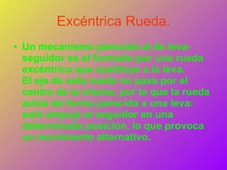 Excéntrica Rueda. Un mecanismo parecido al de leva-seguidor es el formado por una rueda excéntrica que sustituye a la leva. El eje de esta rueda no pasa por el centro de la misma, por lo que la rueda actúa de forma parecida a una leva: solo empuja al seguidor en una determinada posición, lo que provoca un movimiento alternativo.   