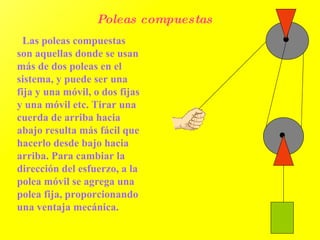 Poleas compuestas   Las poleas compuestas son aquellas donde se usan más de dos poleas en el sistema, y puede ser una fija y una móvil, o dos fijas y una móvil etc. Tirar una cuerda de arriba hacia abajo resulta más fácil que hacerlo desde bajo hacia arriba. Para cambiar la dirección del esfuerzo, a la polea móvil se agrega una polea fija, proporcionando una ventaja mecánica.  