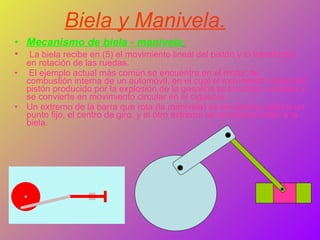 Biela y Manivela. Mecanismo de biela - manivela   : La biela recibe en (5) el movimiento lineal del pistón y lo transforma en rotación de las ruedas. El ejemplo actual más común se encuentra en el motor de combustión interna de un automóvil, en el cual el movimiento lineal del pistón producido por la explosión de la gasolina se trasmite a la biela y se convierte en movimiento circular en el cigüeñal. Un extremo de la barra que rota (la manivela) se encuentra unido a un punto fijo, el centro de giro, y el otro extremo se encuentra unido a la biela.  