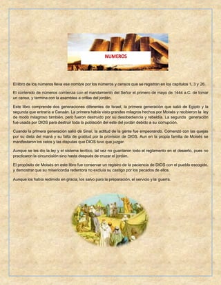 El libro de los números lleva ese nombre por los números y censos que se registran en los capítulos 1, 3 y 26.
El contenido de números comienza con el mandamiento del Señor el primero de mayo de 1444 a.C. de tomar
un censo, y termina con la asamblea a orillas del jordán.
Este libro comprende dos generaciones diferentes de Israel, la primera generación que salió de Egipto y la
segunda que entraría a Canaán. La primera había visto grandes milagros hechos por Moisés y recibieron la ley
de modo milagroso también, pero fueron destruido por su desobediencia y rebeldía. La segunda generación
fue usada por DIOS para destruir toda la población del este del jordán debido a su corrupción.
Cuando la primera generación salió de Sinaí, la actitud de la gente fue empeorando. Comenzó con las quejas
por su dieta del maná y su falta de gratitud por la provisión de DIOS. Aun en la propia familia de Moisés se
manifestaron los celos y las disputas que DIOS tuvo que juzgar.
Aunque se les dio la ley y el sistema levítico, tal vez no guardaron todo el reglamento en el desierto, pues no
practicaron la circuncisión sino hasta después de cruzar el jordán.
El propósito de Moisés en este libro fue conservar un registro de la paciencia de DIOS con el pueblo escogido,
y demostrar que su misericordia redentora no excluía su castigo por los pecados de ellos.
Aunque los había redimido en gracia, los salvo para la preparación, el servicio y la guerra.
 