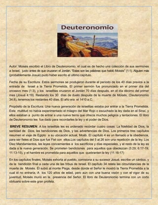 Autor: Moisés escribió el Libro de Deuteronomio, el cual es de hecho una colección de sus sermones
a Israel, justo antes de que cruzaran el Jordán. “Estas son las palabras que habló Moisés” (1:1). Alguien más
(probablemente Josué) pudo haber escrito el último capítulo.
Fecha de su Escritura: Estos sermones se produjeron durante el período de los 40 días previos a la
entrada de Israel a la Tierra Prometida. El primer sermón fue pronunciado en el primer día del
onceavo mes (1:3), y los israelitas cruzaron el Jordán 70 días después, en el día décimo del primer
mes (Josué 4:19). Restando los 30 días de duelo después de la muerte de Moisés, (Deuteronomio
34:8), tenemos los restantes 40 días. El año era el 1410 a.C.
Propósito de la Escritura: Una nueva generación de israelitas estaba por entrar a la Tierra Prometida.
Esta multitud no había experimentado el milagro del Mar Rojo o escuchado la ley dada en el Sinaí, y
ellos estaban a punto de entrar a una nueva tierra que ofrecía muchos peligros y tentaciones. El libro
de Deuteronomio les fue dado para recordarles la ley y el poder de Dios.
BREVE RESUMEN: A los israelitas les es ordenado recordar cuatro cosas: La fidelidad de Dios, la
santidad de Dios, las bendiciones de Dios, y las advertencias de Dios. Los primeros tres capítulos
resumen el viaje de Egipto a su ubicación actual, Moáb. El capítulo 4 es un llamado a la obediencia,
para ser fieles al Dios que fue Fiel con ellos.Los capítulos del 5 al 26 son una repetición de la ley. Los
Diez Mandamientos, las leyes concernientes a los sacrificios y días especiales, y el resto de la ley es
dada a la nueva generación. Se prometen bendiciones para aquellos que obedezcan (5:29; 6:17-19;
11:13-15), y el hambre es prometida para aquellos que quebranten la ley (11:16-17)
En los capítulos finales, Moisés exhorta al pueblo, comisiona a su sucesor Josué, escribe un cántico, y
da la bendición final a cada una de las tribus de Israel. El capítulo 34 relata las circunstancias de la
muerte de Moisés. Él subió al monte Pisga, desde donde el Señor le mostró la Tierra Prometida a la
cual él no entraría. A los 120 años de edad, pero aún con una buena visión y con el vigor de su
juventud, Moisés murió en la presencia del Señor. El libro de Deuteronomio termina con un corto
obituario sobre este gran profeta.
 