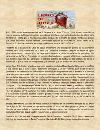 Autor: El Libro de Josué no nombra explícitamente a su autor. Es muy probable que Josué hijo de
Nun, el sucesor de Moisés como líder sobre Israel, escribiera gran parte de este libro. La última parte
del libro fue escrito por al menos una persona después de la muerte de Josué. También es posible
que varias secciones fueran editadas / compiladas después de la muerte de Josué. Fecha de su
Escritura: El Libro de Josué fue escrito probablemente entre el 1400 y 1370 a.C.
Propósito de la Escritura: El Libro de Josué proporciona una descripción general de las campañas
militares para conquistar el área de la tierra que Dios había prometido. Después del éxodo de Egipto
y los subsecuentes cuarenta años de vagar por el desierto, la recién formada nación está ahora lista
para entrar en la Tierra Prometida, conquistar a los habitantes, y ocupar el territorio. La descripción
que tenemos aquí nos da abreviados y selectos detalles de muchas de las batallas, así como la
manera en la que la tierra fue conquistada, y la forma en que fue dividida en áreas tribales.
Versos Clave: “Esfuérzate y sé valiente; porque tú repartirás a este pueblo por heredad la tierra de la cual juré
a sus padres que la daría a ellos. Solamente esfuérzate y sé muy valiente, para cuidar de hacer
conforme a toda la ley que mi siervo Moisés te mandó; no te apartes de ella ni a diestra ni a siniestra,
para que seas prosperado en todas las cosas que emprendas. Nunca se apartará de tu boca este
libro de la ley, sino que de día y de noche meditarás en él, para que guardes y hagas conforme a
todo lo que en él está escrito; porque entonces harás prosperar tu camino, y todo te saldrá bien. Mira
que te mando que te esfuerces y seas valiente; no temas ni desmayes, porque Jehová tu Dios estará
contigo en dondequiera que vayas.” (Josué 1:6- 9). “Ahora, pues, temed a Jehová, y servidle con integridad y
en verdad; y quitad de entre vosotros los dioses a los cuales sirvieron vuestros padres al otro lado del
río, y en Egipto; y servid a Jehová. Y si mal os parece servir a Jehová, escogeos hoy a quién sirváis;
si a los dioses a quienes sirvieron vuestros padres, cuando estuvieron al otro lado del río, o a los
dioses de los amorreos en cuya tierra habitáis; pero yo y mi casa serviremos a Jehová.” (Josué 24:14-
15).
BREVE RESUMEN: El Libro de Josué continúa la historia de los israelitas después de su éxodo
desde Egipto. El libro narra los aproximadamente 20 años del liderazgo de la gente por Josué,
después de que Moisés lo ungiera al final de Deuteronomio. Las divisiones de los veinticuatro
capítulos del Libro de Josué pueden resumirse de la siguiente manera.
Capítulos 1-12: La entrada y conquista de la Tierra Prometida. Capítulos 13-22: Instrucciones para
distribuir las porciones de la Tierra Prometida. Capítulos 23-24: Discurso de despedida de Josué
 