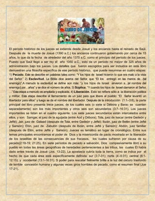 El período histórico de los jueces se extiende desde Josué y los ancianos hasta el reinado de Saúl.
Después de la muerte de Josué (1390 a.C.) los ancianos continuaron gobernando por cerca de 15
años, lo que da la fecha de alrededor del año 1375 a.C. como el principio del período de los jueces.
Puesto que Saúl llegó a ser rey el año 1050 a.C., esto da un período no mayor de 325 años de
administración bajo los jueces. Los detalles que fueron escogidos para ser incluidos en este libro
demuestran una filosofía específica de ese período histórico, que puede resumirse en cuatro etapas:
1) Pecado. Este se describe en palabras tales como: “Y los hijos de Israel hicieron lo que era malo a la vista
del Señor.” 2) Esclavitud. La Biblia dice acerca del Señor, que “El los entregó en las manos de…(tal
enemigo)”.A menudo la esclavitud se define aún más: “y los hijos de Israel sirvieron a…[el nombre del
enemigo] por…años” y se dice el número de años. 3) Súplica. “Y cuando los hijos de Israel clamaron al Señor,
…”Esta etapa a menudo es ampliada y explicada. 4) Liberación. Esto se refiere sólo a la liberación política
y militar. Esta etapa describe el llamamiento de un juez para que libere al pueblo: “El Señor levantó un
libertador para ellos” y luego se da el nombre del libertador. Después de la introducción (1:1–3:6), la parte
principal del libro presenta trece jueces, de los cuales seis (o siete si Débora y Barac se cuentan
separadamente) son los más importantes y otros seis son secundarios (3:7–16:31). Los jueces
importantes se listan en el cuadro siguiente. Los siete jueces secundarios están intercalados entre
ellos, y son: Samgar, el juez de la aguijada (entre Aod y Débora); Tola, juez de Isacar (entre Gedeón y
Jefté); Jair, juez de Galaad (después de Tola, entre Gedeón y Jefté); Ibzán, juez de Belén (entre Jefté
y Sansón); Elón, juez de Zabulón (después de Ibzán, entre Jefté y Sansón); Abdón, juez familiar
(después de Elón, entre Jefté y Sansón). Jueces es temático en lugar de cronológico. Entre sus
temas principales encontramos el poder de Dios y la misericordia de pacto mostrada en la liberación
de los israelitas de las consecuencias de sus fracasos, los cuales sufrieron por causa de su
pecado(2:18-19; 21:25). En siete períodos de pecado a salvación, Dios compasivamente libró a su
pueblo en todas las áreas geográficas de heredades pertenecientes a las tribus, las cuales Él había
dado antes través de Josué (Jos. 13-22). La apostasía cubría toda la tierra, como se indica por el
hecho de que cada área está específicamente definida: sur (3:7-31); norte (4:-5:31); central (6:1-
12:15); y occidental (13:1-16:31). S poder para rescatar fielmente brilla a la luz del oscuro trasfondo
de terrible concesión humana y algunas veces giros horribles de pecado, como el resumen final (Jue
17-21).
 