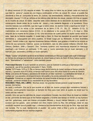 El último versículo (21:25) resume el relato: "En estos días no había rey en Israel; cada uno hacía lo
que bien le parecía" Jueces es una trágica continuación al libro de Josué. En Josué, el pueblo fue
obediente a Dios al conquistar la tierra. En Jueces, fue desobediente, idólatra y frecuentemente fue
derrotado. Jueces 1:1-3:6 se enfoca en los últimos días del libro de Josué. Jueces 2:6-9 da un repaso
de la muerte de Josué. El relato describe siete ciclos distintos de la desviación de Israel del Señor,
comenzando desde antes de la muerte de Josué y más adelante llegando a la apostasía. Cinco
razones básicas con evidentes, que dan lugar a estos ciclos de declive moral y espiritual de Israel: 1)
desobediencia al no echar a los cananeos de la tierra (1:19, 21, 35); 2) idolatría (2:12); 3)
matrimonios con cananeos impíos (3:5-6); 4) no obedecer a los jueces (2:17); y 5) dejar a Dios
después de la muerte de los jueces (2:19). Una secuencia de cuatro partes se repitió varias veces en
esta fase de la historia israelita: 1) Israel dejó a Dios; 2) Dios los disciplinó al permitir que fueran
derrotados y subyugados por otros pueblos; 3) Israel ruega por su liberación; 4) Dios levantaba
"jueces", fueran civiles o en algunas ocasiones héroes militares, que guiaban a Israel en la victoria en
contra de sus opresores. Catorce jueces se levantaron, seis de ellos jueces militares (Otoniel, Aod,
Débora, Gedéon, Jefté y Sansón). Dos hombres tuvieron una importancia especial en liderazgo
espiritual y así hicieron un contraste: 1) Elí, juez y sumo sacerdote (no un buen ejemplo); y 2)
Samuel, juez, sacerdote y profeta (un buen ejemplo).
Título: “Jueces” (shophetim) sederiva de los líderes nombrados por Diosque surgíanpara suplir el liderazgo
en tiempo de emergencia durante el periodo de Josué hasta el reino de Saúl. El título hebreo quiere
decir "libertadores" o "salvadores", como también jueces
Paternidad literaria: El autor también es anónimo, pero la tradición lo atribuye a Samuel por las
razones de que él fue escritor y educador (1 Sam. 10:25).
Fecha: 1375 hasta 1075 a. C. Da un tiempo largo de la historia de Israel; aunque el tiempo total de
reposo y opresión dura 410 años, el tiempo real fueron unos 300 años hasta la muerte de Sansón.
Tema: Los siclos de fracaso y apostasía de Israel sin un líder nacional. ( La deslealtad de Israel, el
castigo por sus pecados, el arrepentimiento del pueblo y la pronta salvación de Dios)
Propósito: Conservar un registro del carácter de Israel durante el tiempo en que no tuvo un líder
nacional, poniendo énfasis en su necesidad de un rey teocrático.
RESUMEN FINAL DEL LIBRO: Muchas veces los grandes héroes parecen surgir durante los
peores momentos
de caos y confusión. Eso es lo que sucede en el libro de Jueces porque aquí verdaderos héroes y
heroínas continuamente responden al llamado de Dios para traer alivio al pueblo de Israel que ha
caído una vez más en
pecado. Una vez que los ejércitos de Josué conquistaron Canaán, las doce tribus de Israel se instalan
en las porciones de tierra que se les habían asignado y durante ese tiempo no tenían un rey humano
que los gobernase, pues sus líderes principales (Moisés y Josué) habían fallecido y no quedó un
sucesor que los guiara, pero contaban con Dios mismo como su Rey. Sin embargo, estar en esa
condición requiere que el pueblo siga y obedezca los mandamientos de la Ley de Dios, algo que rara
vez sucede. Por lo cual, rápidamente el pueblo se vuelve infiel a Dios y pone en práctica las
costumbres paganas de sus vecinos paganos.
 