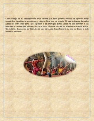 Como castigo de su desobediencia, Dios permite que estos pueblos vecinos los opriman; luego
cuando los israelitas se arrepienten y piden a Dios que los rescate, Él levanta líderes (llamados
jueces) de entre ellos para que expulsen a los enemigos. Estos jueces no solo derrotan a sus
enemigos a los enemigos y los expulsa de la tierra, sino que también los israelitas se vuelvan a Dios.
No obstante, después de ser liberados de sus opresores, la gente pierde su celo por Dios y el ciclo
comienza de nuevo.
 