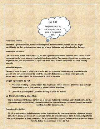 Paternidad literaria
Este libro significa Amistad, característica especial de la misma Rut, siendo ella una mujer
gentil.l autor de Rut probablemente pudo ser el autor de jueces, quien fue el profeta Samuel.
Trasfondo histórico
Los sucesos de Rut se fechan 1100 a.C. Se dan 5 generaciones desde salomón hasta David, el libro
comienza con la circunstancia extraña del hambre en belén. Esta es una historia que presenta una
mujer virtuosa, que inspiro desde la época de Israel hasta nuestro tiempo con su amor, virtud y
ejemplo.
Ambiente religioso:
Este es el único libro de la biblia que se enfoca en las pruebas y dificultades de una sola familia,
y no en una perspectiva mayor de una tribu y nación. Esta era una viuda de Israel golpeada
varias veces por la tragedia del hambre que acontecía en belén.
Origen y propósito de Rut
 Presentar el valor y el amor piadoso de 2 mujeres de países y edades diferentes que lucharon
en contra de todo lo que vivieron, y juntas salieron adelantes
 Conocer la genealogía de David con moab y el linaje del mesías.
La diferencia de Rut y otros libros
Casi todos los comentaristas consideran el libro de Rut como un ensayo sobre la soberanía de Dios
que destaca su misericordia y relata el final feliz de una historia que comienza con una escena de
hambre, muerte y desconsuelo.
Contribución de Rut
ES UN emotivo relato de la lealtad que unió a dos mujeres. Es una narración que rebosa de aprecio
por Jehová Dios y confianza en sus disposiciones. Es una crónica que pone de relieve el profundo
interés de Jehová en el linaje mesiánico. Es la conmovedora historia de las tristezas y alegrías de una
familia. Esto y mucho más es el libro de Rut
Rut 1:16
Respondió Rut: No
me ruegues que te
deje, y me aparte
de ti;
 