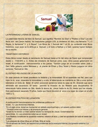 LA PATERNIDAD LITERIA DE SAMUEL
La paternidad literaria del libro de Samuel, que significa "Nombre de Dios" o "Pedido a Dios" Los dos
libros son del Canon hebreo, los traductores griegos LXX, lo dividieron en dos y los llamaron "1 y 2
Reyes, lo llamamos" 3 y 4 Reyes". Los libros de 1 Samuel del 1 al 24, su contenido eran libros
históricos, cuyo autor se le atribuye a Samuel, y el resto a Nathan y a Gad, quienes fueron testigos
de su escrito.
TRASFONDO HISTORICO
Estos libros inician desde el nacimiento de Samuel hasta el fin del reino de David que comprenden
desde c. 1100-970 a. C. Antes del ministerio de Samuel como Juez, otros jueces gobernaron en
Israel. A continuación mencionaremos a los jueces. *Sansón juzgo en el suroeste sobre Juda y
Dan.*Jefte gobernó sobre Manases y el oriente de Efrain y Elon.*Ibzan y Abdon juzgaron en otros
sectores. *Samuel en Silo.
EL ESTADO RELIGIOSO DE LA NACIÓN
En este período en Israel prevalecía la idolatría y la inmoralidad. Eli el sacerdote era fiel, pero sus
hijos no lo eran, imperaba la inmoralidad y a aria, el tabernáculo se mantenía en Silo a unos quince
kilómetros al norte de Betel. El señor pronunció sentencia sobre la casa de Eli, diciendo que sería
eliminado del sacerdocio. El señor permitió la invasión de los filisteos para disciplinarlos. El
tabernáculo había estado en Silo, desde la época de Josue hasta la de Eli. Hasta que fue robada.
Esto permaneció separado 75 años, hasta que David devolvió el arca a su lugar de origen en el año
1000 a. C.
EL ESTADO POLÍTICO DE LA NACIÓN
A continuación mencionaremos los problemas políticos en
Israel. 1)- Las divisiones internas.
*En el siglo once, Israel se mantenían en estado espiritual bajo y un estado político débil.
* División entre sus líderes y de anarquía general.
*Israel no ha tenido un líder central desde los tiempos de Josué. Gobernaban los
sacerdotes 2)- Las presiones externas en Israel.
*Los filisteos constituían la oposición externa, robaron el arca, y casi se apoderan de todo el oeste del
Jordán
*Los ataques de otras tribus en el Este, Siria al norte.
*En el reinado de David, se resolvió los problemas de la anarquía interna y la opresión externa. La
nación
 