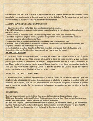 En contraste con Saúl que buscaba la satisfacción de sus propios deseos en las batallas, David
consultaba constantemente a Jehová antes de ir a las batallas. Su fe contagiosa se usó para
encender la fe y la acción de Saúl y sus soldados atemorizados.
ALGUNAS CLAVES DE LA GRANDEZA DE DAVID.
1) David tenía un amor profundo a Dios y estaba dedicado a servirle.
2)David Tenía el valor de sus convicciones que no podían alterar la incredulidad y el negativismo
que lo rodeaban.
3)David asumió el trono real como un "siervo del pueblo" y no como amo (como Saúl ).
4)David en su período largo de prueba, aprendió a esperar en Jehová y encomendar cualquier
venganza personal a la retribución de Dios.
5)Aprendió a delegar responsabilidades y a reconocer a los que le servían bien.
6)Aunque David no era perfecto en muchas maneras, demostraba una capacidad asombrosa para
aceptar la culpa de los problemas y responder
de modo positivo al castigo de Jehová. Mientras el castigo amargaba a Saúl y lo llevaba a una
violencia egoísta, en David produjo una gran dulzura y expansión del corazón.
EL PACTO CON DAVID
El pacto con David se estableció para considerar el aspecto nacional en cuanto al rey. El pacto
prometió a David que sus hijos tendrían el derecho al trono de Israel siempre, y que ese linaje
pasaría por Salomón, el constructor del templo. La importancia de esto en el Nuevo Testamento es
que Mateo probó el derecho de Jesús a ser el Rey de Israel en virtud de su genealogía a través de
José (por ley) yendo hasta Salomón y David. el derecho del linaje de David a través de Salomón
tenía como fundamento la fidelidad de Dios, no la del hombre.
EL PECADO DE DAVID CON BETSABE
El amorío casual de David con Betsabe cambió la vida a David. Se pecado se desarrolló, por una
simple mirada a la esposa del vecino, desencadenando el adulterio, el engaño y el encubrimiento, y el
asesinato de su vecino, que fue uno de los hombres más noble de su ejército. En donde el profeta
sacó a relucir su pecado. En consecuencia del pecado, se pueden ver, dos de juicio y dos de
misericordia.
CONCLUSION
*Samuel es considerado como el último Juez y uno de los más grandes profetas de Israel.
*El libro de Samuel es un libro del Antiguo Testamento que, junto al libro 2 Samuel, conformaban uno
solo en el Canon Hebreo, siendo parte de los profetas anteriores.
*En este libro sagrado I Samuel cuenta la historia de Samuel, un importante profeta, y del reinado del
rey Saúl hasta su muerte, incluyendo la guerra de los israelitas contra los filisteos y la gran hazaña
del pastor David, que después fue el rey de Israel, al derrotar al gigante Goliat.
 