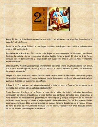 Autor: El libro de 2 de Reyes no nombra a su autor. La tradición es que el profeta Jeremías fue el
autor de 1 y 2 de Reyes.
Fecha de su Escritura: El Libro de 2 de Reyes, así como 1 de Reyes, fueron escritos probablemente
entre el 560 y el 540 a.C.
Propósito de la Escritura: El Libro de 2 de Reyes, es una secuencia del Libro de 1 de Reyes.
Continúa la historia de los reyes sobre el reino dividido (Israel y Judá). El Libro de 2 de Reyes
concluye con el derrocamiento y deportación del pueblo de Israel y Judá a Asiria y Babilonia
respectivamente.
2 Reyes 22:1ª-2 “Cuando Josías comenzó a reinar era de ocho años, y reinó en Jerusalén treinta y un años. E
hizo lo recto ante los ojos de Jehová, y anduvo en todo el camino de David su padre, sin apartarse a
derecha ni a izquierda.”
2 Reyes 24:2 “Pero Jehová envió contra Joacim tropas de caldeos, tropas de sirios, tropas de moabitas y tropas
de amonitas, los cuales envió contra Judá para que la destruyesen, conforme a la palabra de Jehová
que había hablado por sus siervos los profetas.”
2 Reyes 8:19 “Con todo eso, Jehová no quiso destruir a Judá, por amor a David su siervo, porque había
prometido darle lámpara aél y asushijos perpetuamente.”
Breve Resumen: En Segunda de Reyes, a pesar de la caída y la división del reino, los profetas
continuaban advirtiendo al pueblo que el juicio de Dios está por llegar, pero ellos no se arrepentían. El
reino de Israel es repetidamente gobernado por reyes impíos, y aunque unos pocos de los reyes de
Judá son buenos, la mayoría de ellos alejan al pueblo de la adoración a Jehová. Estos pocos buenos
gobernantes, junto con Elías y otros profetas, no pueden frenar la decadencia de la nación. El reino
del norte de Israel es eventualmente destruido por los asirios, y cerca de 136 años después, el reino
del sur de Judá es destruido por los babilonios.
 
