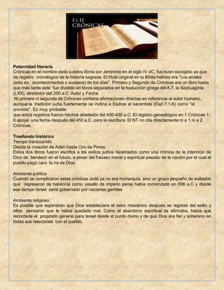 Paternidad literaria
Crónicas en el nombre dado a estos libros por Jerónimo en el siglo IV dC, fue buen escogido ya que
da registro cronológico de la historia sagrada. El título original en la Biblia hebrea era "Los anales
(esto es, acontecimientos o sucesos) de los días". Primero y Segundo de Crónicas era un libro hasta
que más tarde este fue dividido en libros separados en la traducción griega del A.T, la Septuaginta
(LXX), alrededor del 200 a.C Autor y Fecha
Ni primera ni segunda de Crónicas contiene afirmaciones directas en referencia al autor humano,
aunque la tradición judía fuertemente se inclina a Esdras el sacerdote (Esd 7:1-6) como "el
cronista". Es muy probable
que estos registros fueron hechos alrededor del 450-430 a.C. El registro genealógico en 1 Crónicas 1-
9 apoya una fecha después del 450 a.C. para la escritura. El NT no cita directamente ni a 1 ni a 2
Crónicas.
Trasfondo histórico
Tiempo transcurrido
Desde la creación de Adán hasta Ciro de Persa.
Estos dos libros fueron escritos a los exilios judíos repatriados como una crónica de la intención de
Dios de bendecir en el futuro, a pesar del fracaso moral y espiritual pasado de la nación por el cual el
pueblo pagó caro la ira de Dios.
Ambiente político
Cuando se complicaron estas crónicas Judá ya no era monarquía, sino un grupo pequeño de exiliados
que regresaron de babilonia como vasallo de imperio persa había comenzado en 606 a.C y desde
ese tiempo Israel sariá gobernado por naciones gentiles
Ambiente religioso
Es posible que esperaban que Dios estableciera el reino mesiánico después se regresó del exilio y
ellos pensaron que le había quedado mal. Como el abandono espiritual se afirmaba, había que
recordarle el propósito general para Israel desde el punto divino y de qué Dios era fiel y soberano en
todas sus relaciones con el pueblo.
 