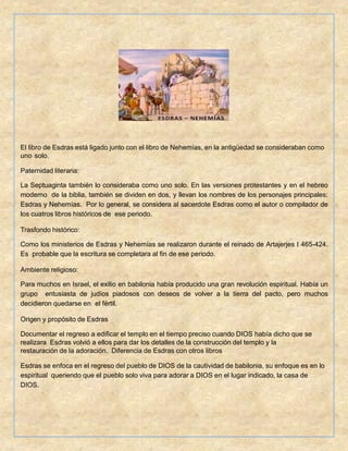 El libro de Esdras está ligado junto con el libro de Nehemías, en la antigüedad se consideraban como
uno solo.
Paternidad literaria:
La Septuaginta también lo consideraba como uno solo. En las versiones protestantes y en el hebreo
moderno de la biblia, también se dividen en dos, y llevan los nombres de los personajes principales:
Esdras y Nehemías. Por lo general, se considera al sacerdote Esdras como el autor o compilador de
los cuatros libros históricos de ese periodo.
Trasfondo histórico:
Como los ministerios de Esdras y Nehemías se realizaron durante el reinado de Artajerjes I 465-424.
Es probable que la escritura se completara al fin de ese periodo.
Ambiente religioso:
Para muchos en Israel, el exilio en babilonia había producido una gran revolución espiritual. Había un
grupo entusiasta de judíos piadosos con deseos de volver a la tierra del pacto, pero muchos
decidieron quedarse en el fértil.
Origen y propósito de Esdras
Documentar el regreso a edificar el templo en el tiempo preciso cuando DIOS había dicho que se
realizara Esdras volvió a ellos para dar los detalles de la construcción del templo y la
restauración de la adoración. Diferencia de Esdras con otros libros
Esdras se enfoca en el regreso del pueblo de DIOS de la cautividad de babilonia, su enfoque es en lo
espiritual queriendo que el pueblo solo viva para adorar a DIOS en el lugar indicado, la casa de
DIOS.
 