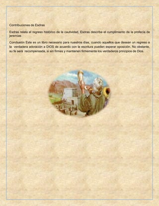 Contribuciones de Esdras
Esdras relata el regreso histórico de la cautividad, Esdras describe el cumplimiento de la profecía de
jeremías
Conclusión Este es un libro necesario para nuestros días, cuando aquellos que desean un regreso a
la verdadera adoración a DIOS de acuerdo con la escritura pueden esperar oposición. No obstante,
su fe será recompensada, si sin firmes y mantienen firmemente los verdaderos principios de Dios.
 