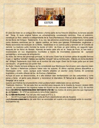 El Libro de Ester es un antiguo libro hebreo y forma parte de los Ketuvim (Escritos), la tercera sección
del Tanaj. El texto original hebreo es universalmente considerado canónico. Para el judaísmo,
constituye un libro externo e independiente de la Torá (Pentateuco). Para el cristianismo, forma parte
de los libros del Antiguo Testamento. A su vez, las adiciones posteriores en griego fueron aceptadas
como deuterio canónicas por la Iglesia católica, en tanto que Iglesias Protestantes, anglicanas y
Resta racionistas las excluyen de la Biblia, basándose en la usanza judía y también en el Concilio de
Jamnia. La tradición judía mundial ha tenido el Libro de Ester en gran estima, en segundo lugar,
después de los libros de Moisés. Además de leerlo cada año en la fiesta de Purin, lo han leído y
reverenciado en sus dispersiones mundiales a través de incontables ocasiones de opresión
semejantes y amenazas de aniquilación.
Su título: Se deriva del personaje principal, no del autor. Ester fue el nombre persa de aquella famosa
mujer, y significa “estrella”; Hadasa, que significa “arrayán” era su nombre judío. . Este es uno de los dos libros
del Antiguo Testamento cuyo título es el nombre de una mujer. Ester fue la mujer judía que se casó
con Azuero, un gentil rico con poder real.
Su Autor: Desde tiempos antiguos se ha considerado que Mardoqueo fue el autor, pero algunos creen
que Esdras o Nehemías pudieron haber sido los autores. El último capítulo parece descalificar a
Mardoqueo como autor, aunque pudo haberlo añadido un escritor como Esdras. El contenido
lingüístico y el estilo difieren de los de Esdras y Nehemías.
Aunque el autor es desconocidos, él o ella estaban bien familiarizados con las costumbres y corte
persa y tenía el genio para discernir y reconstruir lo dramático. El Talmud se lo adjudica a la “Gran
Sinagoga” de la cual se
supone que Esdras fue el presidente y bien pudiera haber colaborado con su escritura.
Trasfondo Histórico: Tal vez este libro se escribió poco después de la muerte de Azuero (Jerjes) (465)
cuando se completaron los registros reales de Azuero en las crónicas reales (Ester 10:2). Se escribió
entonces para los judíos dispersos del imperio y tal vez fue motivo de ánimo para los que regresaron
en 457 y 444.
Su tiempo transcurrido. Fue del año 483 hasta el 473 a. C.
1.
2.
3.
4.
En 483 fue depuesta la reina Vasti (tercer año de
Azuero). En 479 fue coronada la reina Ester (séptimo
año de Azuero)
En 473 tuvo lugar la liberación judía de Purin (decimotercer año de Azuero)
Los acontecimientos de este libro se acomodan en cuanto a la cronología entre lo ocurrido
entre los
capítulos seis y siete de
Esdras.
ESTER
 