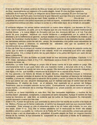 El tema de Ester: El cuidado continúo de Dios por Israel, aún en la dispersión; exponer la providencia
de Dios, especialmente con respecto a Su pueblo elegido, Israel. El Libro de Ester registra la
institución de la Fiesta del Purin y la obligación de su observación perpetua. El Libro de Ester fue
leído en la Fiesta del Purin para Conmemorar la gran liberación que trajo Dios a la nación judía, por
medio de Ester. Los judíos de hoy aún leen Ester durante el Purin. Otro de sus
propósitos era animar a los judíos esparcidos por todo el imperio, mostrando el interés divino en ellos
y su presencia continua con ellos, aunque no se les ve y ellos están lejos de su templo en Jerusalén.
El ambiente religioso: los persas habían introducido un nuevo clima religioso. Los decretos de Ciro y
Darío fueron inspirados, en parte, por su fe religiosa que era una mezcla de su opinión tradicional de
muchos dioses y la nueva religión de Zoroastro con sus dos Jerarquía del bien y el mal. Fue una
época de poco progreso espiritual con mucha tendencia a amalgamarse con la cultura de su
alrededor y de la indiferencia en general, aunque estaban muy curados de la idolatría de madera y de
piedra. Se mostraban mucha bondad y favoritismo a los adoradores de las deidades buenas, podían
ser demasiado estrictos contra las del otro campo. Se consideraba a los judíos como adoradores de
los espíritus buenos y entonces no solamente los toleraban, sino que los ayudaron en la
reconstrucción de su sistema religioso.
El libro de Ester fue el primero en mostrar el antisemitismo, que es una forma de prejuicio contra los
judíos que va desde la antipatía hasta el odio violento. Amán era antisemita pues tenía odio radical
hacia los judíos 3:6), e indujo el edicto del rey para destruir a los judíos del imperio por razón de sus
leyes y costumbres.
Breve Estructura: El Libro de Esther se puede dividir en tres secciones principales. Capítulos 1:1 a
2:18 – Ester reemplaza a Vasti; 2:19 a 7:10 – Mardoqueo vence a Amán; 8:1 a 10:3 – Israel sobrevive
al intento de Amán de
destruirlos. La noble Ester arriesga su propia vida al darse cuenta de lo que estaba en juego. Ella
voluntariamente hizo lo que pudo haber sido una maniobra mortal, y denunció ante el rey a Amán,
quien era el segundo al mando del reino de su esposo. Ella demostró ser una oponente inteligente y
más digna, a la vez que humilde y respetuosa de la posición de su esposo el rey Asuero .
Es muy parecida a la historia de Moisés en Egipto (Éxodo), estas historias incluyen a monarcas
extranjeros quienes controlan el destino de los judíos. Ambas muestran el heroísmo de individuos
israelitas, y provee los medios para la salvación de su pueblo y nación. La mano de Dios es evidente,
en lo que parece ser una situación desesperada, que en realidad está bajo el control total del Dios
Todopoderoso, El objetivo de Amán es el esfuerzo final registrado en el período del Antiguo
Testamento, para la completa extinción de los judíos. Eventualmente, sus planes terminaron con su
propia muerte, y la elevación de su enemigo Mardoqueo a su propia posición, así como la salvación
de los judíos.
El ayuno es un tema importante en este libro. Hay diez banquetes registrados, y muchos de los
eventos fueron planeados, conspirados, o expuestos en estos banquetes. Aunque el nombre de Dios
nunca se menciona en este libro, es evidente que los judíos de Susa buscaron Su intervención
cuando ayunaron y oraron por tres días
(Ester 4:16). A pesar de que la ley que autorizaba su destrucción fue escrita de acuerdo a las leyes de
los Medos y Persas que la hacían inalterable, el camino fue despejado para que sus oraciones fueran
contestadas. Ester arriesgó su vida al presentarse ante el rey sin haber sido invitada, no una, sino
dos veces, (Ester 5:1-2; 8:3). Ella no estaba satisfecha con la destrucción de Amán; ella estaba
decidida a salvar a su pueblo. La institución de la Fiesta del Purim está escrita y preservada para que
todos la vean y aún es observada en la actualidad. Al pueblo elegido de Dios, sin ninguna mención
directa de Su nombre, le fue concedida la suspensión de su ejecución a través de la sabiduría y
humildad de Ester.
 