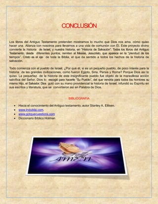 CONCLUSIÓN
Los libros del Antiguo Testamento pretenden mostrarnos lo mucho que Dios nos ama, cómo quiso
hacer una Alianza con nosotros para llevarnos a una vida de comunión con Él. Este proyecto divino
convierte la historia de Israel, y nuestra historia, en “Historia de Salvación”. Todos los libros del Antiguo
Testamento, desde diferentes puntos, remiten al Mesías, Jesucristo, que aparece en la “plenitud de los
tiempos”. Cristo es el eje de toda la Biblia, el que da sentido a todos los hechos de la historia de
salvación.
Todo comienza con el pueblo de Israel. ¿Por qué él, si es un pequeño pueblo, de poco interés para la
historia de las grandes civilizaciones, como fueron Egipto, Siria, Persia y Roma? Porque Dios así lo
quiso. La pequeñez de la historia de este insignificante pueblo fue objeto de la maravillosa acción
salvífica del Señor. Dios lo escogió para hacerle “Su Pueblo”, del que vendría para todos los hombres su
mismo Hijo, el Salvador. Dios guió con su mano providencial la historia de Israel, infundió su Espíritu en
sus escritos y literatura, que se convirtieron así en Palabra de Dios.
BIBLIOGRAFIA
 Hacia el conocimiento del Antiguo testamento, autor Stanley A. Ellisen.
 www.Indublia.com.
 www.gotquecuestions.com
 Diccionario Bíblico Holman
 