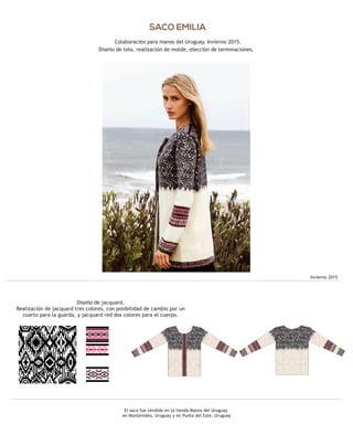 SACO EMILIA
Colaboración para manos del Uruguay. Invierno 2015.
Diseño de tela, realización de molde, elección de terminaciones.
El saco fue vendido en la tienda Manos del Uruguay
en Montevideo, Uruguay y en Punta del Este, Uruguay
Invierno 2015
Diseño de jacquard.
Realización de jacquard tres colores, con posibilidad de cambio por un
cuarto para la guarda, y jacquard red dos colores para el cuerpo.
 