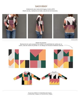 El saco fue vendido en la tienda Manos del Uruguay
en Montevideo, Uruguay y en Punta del Este, Uruguay
SACO ZIGGY
Colaboración para manos del Uruguay. Invierno 2015.
Diseño de tela, realización de molde, elección de terminaciones.
Invierno 2015
Diseño de jacquard.
Realización de cuatro jacquard tres colores, con posibilidad de cambio por un
cuarto, total de colores en prenda: 6. Los dibujos se encastran mediante costuras:
 