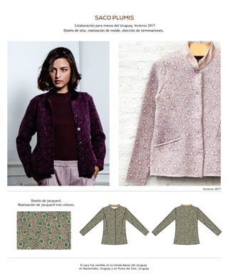 El saco fue vendido en la tienda Manos del Uruguay
en Montevideo, Uruguay y en Punta del Este, Uruguay
SACO PLUMIS
Diseño de tela, realización de molde, elección de terminaciones.
Diseño de jacquard.
Realización de jacquard tres colores.
Invierno 2017
Colaboración para manos del Uruguay. Invierno 2017
Diseño de tela, realización de molde, elección de terminaciones.
 