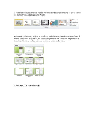 Si ya teníamos la presentación creada, podemos modificar el tema que se aplica a todas
sus diapositivas desde la pestaña Diseño.




No importa qué método utilices, el resultado será el mismo. Podrás observar cómo, al
insertar una Nueva diapositiva, los diseños disponibles han cambiado adaptándose al
formato del tema. Y cualquier nuevo contenido tendrá su formato.




6.0 TRABAJAR CON TEXTOS:
 