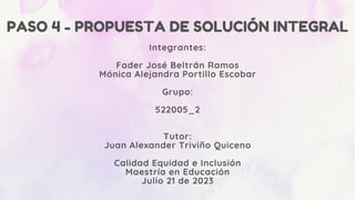 PASO 4 - PROPUESTA DE SOLUCIÓN INTEGRAL
Integrantes:
Fader José Beltrán Ramos
Mónica Alejandra Portillo Escobar
Grupo:
522005_2
Tutor:
Juan Alexander Triviño Quiceno
Calidad Equidad e Inclusión
Maestría en Educación
Julio 21 de 2023
 