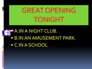 GREATOPENING
TONIGHT
 A.IN A NIGHT CLUB.
 B.IN AN AMUSEMENT PARK.
 C.IN A SCHOOL
 