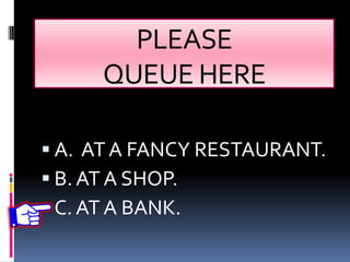 PLEASE
QUEUE HERE
 A. AT A FANCY RESTAURANT.
 B. AT A SHOP.
 C.AT A BANK.
 