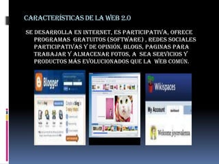 Características de la web 2.0Se desarrolla en internet, es participativa, ofrece  programas  gratuitos (software) , redes sociales participativas y de opinión, blogs, paginas para trabajar y almacenar fotos, a  sea servicios y productos más evolucionados que la  web común. 