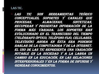 Las tic.Las TIC son herramientas teórico conceptuales, soportes y canales que procesan, almacenan, sintetizan, recuperan y presentan información de la forma más variada. Los soportes han evolucionado en el transcurso del tiempo (telégrafo óptico, teléfono fijo, celulares, televisión) ahora en ésta era podemos hablar de la computadora y de la Internet. El uso de las TIC representa una variación notable en la sociedad y a la larga un cambio en la educación, en las relaciones interpersonales y en la forma de difundir y generar conocimientos.