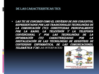DE LAS CARACTERISTICAS TICSLas TIC se conciben como el universo de dos conjuntos, representados por las tradicionales Tecnologías de la Comunicación (TC): constituidas principalmente por la radio, la televisión y la telefonía convencional y por las Tecnologías de la información (TI) caracterizadas por la digitalización de las tecnologías de registros de contenidos (informática, de las comunicaciones, telemática y de las interfaces) 
