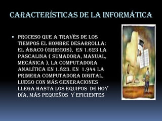 Características de la informáticaProceso que A través de los tiempos el hombre desarrolla: el ábaco (griegos),  en 1.623 la pascalina ( sumadora, manual, mecánica ), la computadora analítica en 1.823. en  1.944 la primera computadora digital, luego con más generaciones  llega hasta los equipos  de hoy día, más pequeños  y eficientes