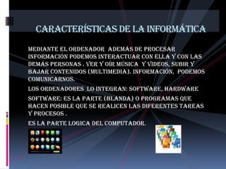 Características de la informáticaMediante el ordenador  además de procesar información podemos interactuar con ella y con las demás personas . ver y oír música  y videos, subir y bajar contenidos (multimedia). INFORMACIÓN,  PODEMOS COMUNICARNOS. LOS ORDENADORES  LO INTEGRAN: SOFTWARE, HARDWARESOFTWARE: ES LA PARTE (BLANDA) O PROGRAMAS QUE HACEN POSIBLE QUE SE REALICEN LAS DIFERENTES TAREAS Y PROCESOS . ES LA PARTE LOGICA DEL COMPUTADOR.