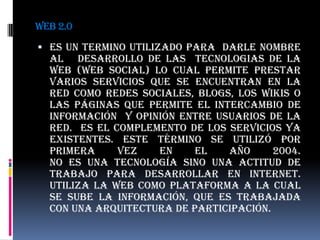 WEB 2.0ES UN TERMINO UTILIZADO PARA  DARLE NOMBRE AL   DESARROLLO DE LAS  TECNOLOGIAS DE LA WEB (Web social) lo cual permite prestar varios servicios que se encuentran en la red como redes sociales, blogs, los wikis o las PÁGINAS que permite el intercambio de información  y opinión entre usuarios de la red.  ES el complemento de los servicios ya existentes. Este término se utilizó por primera vez en el año 2004.                                                                                                        No es una tecnología sino una actitud de trabajo para desarrollar en internet.                                                                Utiliza la web como plataforma a la cual se sube la información, que es trabajada con una arquitectura de participación. 