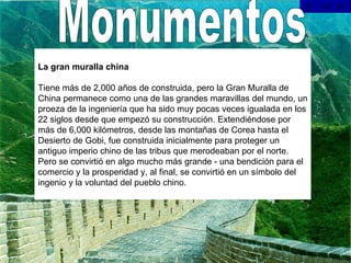 Monumentos La gran muralla china Tiene más de 2,000 años de construida, pero la Gran Muralla de China permanece como una de las grandes maravillas del mundo, un proeza de la ingeniería que ha sido muy pocas veces igualada en los 22 siglos desde que empezó su construcción. Extendiéndose por más de 6,000 kilómetros, desde las montañas de Corea hasta el Desierto de Gobi, fue construida inicialmente para proteger un antiguo imperio chino de las tribus que merodeaban por el norte. Pero se convirtió en algo mucho más grande - una bendición para el comercio y la prosperidad y, al final, se convirtió en un símbolo del ingenio y la voluntad del pueblo chino.    