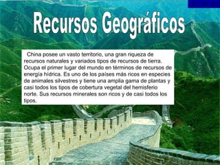 Recursos Geográficos   China posee un vasto territorio, una gran riqueza de recursos naturales y variados tipos de recursos de tierra. Ocupa el primer lugar del mundo en términos de recursos de energía hídrica. Es uno de los países más ricos en especies de animales silvestres y tiene una amplia gama de plantas y casi todos los tipos de cobertura vegetal del hemisferio norte. Sus recursos minerales son ricos y de casi todos los tipos.  