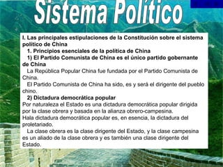 Sistema Político I. Las principales estipulaciones de la Constitución sobre el sistema político de China     1. Principios esenciales de la política de China     1) El Partido Comunista de China es el único partido gobernante de China     La República Popular China fue fundada por el Partido Comunista de China.     El Partido Comunista de China ha sido, es y será el dirigente del pueblo chino.     2) Dictadura democrática popular Por naturaleza el Estado es una dictadura democrática popular dirigida por la clase obrera y basada en la alianza obrero-campesina. Hala dictadura democrática popular es, en esencia, la dictadura del proletariado.     La clase obrera es la clase dirigente del Estado, y la clase campesina es un aliado de la clase obrera y es también una clase dirigente del Estado.    