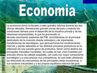Economia La economía china ha llevado a cabo grandes reforma durante las dos últimas décadas, liberalizando grandes zonas del país y creando las condiciones idóneas para el desarrollo de la iniciativa privada y de las relaciones empresariales, lo que ha provocado un elevado crecimiento sostenido del PIB, convirtiéndose en el principal destinatario de la inversión directa extranjera y de importantes transferencias de tecnologías, que aprovechando los condicionantes internos y siendo aplicadas en los distintos procesos productivos en la obtención de una variada gama de productos, tienen como destino los principales mercados mundiales, los cuales se han visto invadidos por artículos chinos de calidad aceptable, con cada vez mayor componente tecnológico y a unos precios muy competitivos, lo cual están afectando las relaciones de intercambios de las principales áreas económicas, a sus sectores industriales y a los propios equilibrios internos del país.  