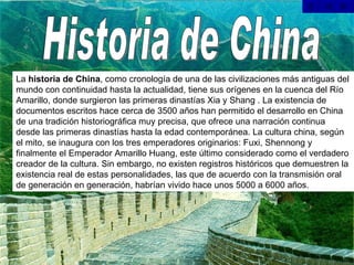 Historia de China La  historia de China , como cronología de una de las civilizaciones más antiguas del mundo con continuidad hasta la actualidad, tiene sus orígenes en la cuenca del Río Amarillo, donde surgieron las primeras dinastías Xia y Shang . La existencia de documentos escritos hace cerca de 3500 años han permitido el desarrollo en China de una tradición historiográfica muy precisa, que ofrece una narración continua desde las primeras dinastías hasta la edad contemporánea. La cultura china, según el mito, se inaugura con los tres emperadores originarios: Fuxi, Shennong y finalmente el Emperador Amarillo Huang, este último considerado como el verdadero creador de la cultura. Sin embargo, no existen registros históricos que demuestren la existencia real de estas personalidades, las que de acuerdo con la transmisión oral de generación en generación, habrían vivido hace unos 5000 a 6000 años. 