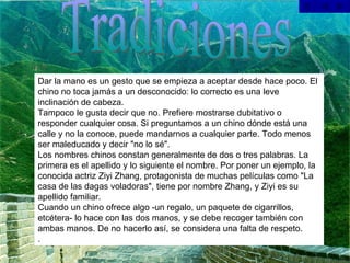 Tradiciones Dar la mano es un gesto que se empieza a aceptar desde hace poco. El chino no toca jamás a un desconocido: lo correcto es una leve inclinación de cabeza. Tampoco le gusta decir que no. Prefiere mostrarse dubitativo o responder cualquier cosa. Si preguntamos a un chino dónde está una calle y no la conoce, puede mandarnos a cualquier parte. Todo menos ser maleducado y decir "no lo sé". Los nombres chinos constan generalmente de dos o tres palabras. La primera es el apellido y lo siguiente el nombre. Por poner un ejemplo, la conocida actriz Ziyi Zhang, protagonista de muchas películas como "La casa de las dagas voladoras", tiene por nombre Zhang, y Ziyi es su apellido familiar. Cuando un chino ofrece algo -un regalo, un paquete de cigarrillos, etcétera- lo hace con las dos manos, y se debe recoger también con ambas manos. De no hacerlo así, se considera una falta de respeto. .  