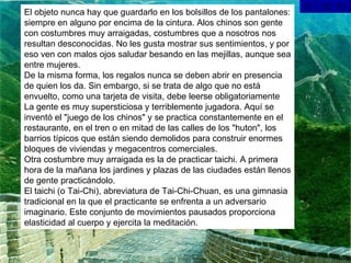 El objeto nunca hay que guardarlo en los bolsillos de los pantalones: siempre en alguno por encima de la cintura. Alos chinos son gente con costumbres muy arraigadas, costumbres que a nosotros nos resultan desconocidas. No les gusta mostrar sus sentimientos, y por eso ven con malos ojos saludar besando en las mejillas, aunque sea entre mujeres. De la misma forma, los regalos nunca se deben abrir en presencia de quien los da. Sin embargo, si se trata de algo que no está envuelto, como una tarjeta de visita, debe leerse obligatoriamente La gente es muy supersticiosa y terriblemente jugadora. Aquí se inventó el "juego de los chinos" y se practica constantemente en el restaurante, en el tren o en mitad de las calles de los "huton", los barrios típicos que están siendo demolidos para construir enormes bloques de viviendas y megacentros comerciales. Otra costumbre muy arraigada es la de practicar taichi. A primera hora de la mañana los jardines y plazas de las ciudades están llenos de gente practicándolo. El taichi (o Tai-Chi), abreviatura de Tai-Chi-Chuan, es una gimnasia tradicional en la que el practicante se enfrenta a un adversario imaginario. Este conjunto de movimientos pausados proporciona elasticidad al cuerpo y ejercita la meditación. 