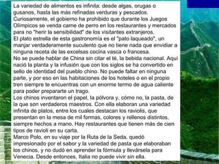 La variedad de alimentos es infinita: desde algas, orugas o gusanos, hasta las más refinadas verduras y pescados. Curiosamente, el gobierno ha prohibido que durante los Juegos Olímpicos se venda carne de perro en los restaurantes y mercados para no "herir la sensibilidad" de los visitantes extranjeros.  El plato estrella de esta gastronomía es el "pato laqueado", un manjar verdaderamente suculento que no tiene nada que envidiar a ninguna receta de las excelsas cocina vasca o francesa. No se puede hablar de China sin citar el té, la bebida nacional. Aquí nació la planta y la infusión que con los siglos se ha convertido en sello de identidad del pueblo chino. No puede faltar en ninguna parte, y por eso en las habitaciones de los hoteles o en el propio tren siempre te encuentras con un enorme termo de agua caliente para poder prepararte un trago. Los chinos inventaron el papel, la pólvora y, cómo no, la pasta, de la que son verdaderos maestros. Con ella elaboran una variedad infinita de platos, entre los cuales destacan los raviolis, que presentan en la mesa de mil formas, colores y rellenos distintos, siempre hechos a mano. Hay restaurantes que tienen más de cien tipos de ravioli en su carta. Marco Polo, en su viaje por la Ruta de la Seda, quedó impresionado por el sabor y la variedad de pasta que elaboraban los chinos, y no dudó en aprender la fórmula y llevársela para Venecia. Desde entonces, Italia no puede vivir sin ella. 