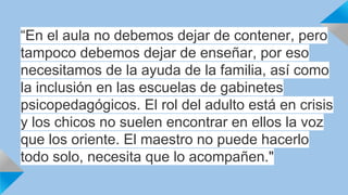 “E n eTlE aSuTlIaM nOoN dIOebSe DmOoCsE NdTeEjaSr: de contener, pero 
tampoco debemos dejar de enseñar, por eso 
necesitamos de la ayuda de la familia, así como 
la inclusión en las escuelas de gabinetes 
psicopedagógicos. El rol del adulto está en crisis 
y los chicos no suelen encontrar en ellos la voz 
que los oriente. El maestro no puede hacerlo 
todo solo, necesita que lo acompañen." 
 